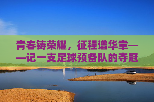 青春铸荣耀，征程谱华章——记一支足球预备队的夺冠之路，青春铸冠，足球预备队的荣耀之路