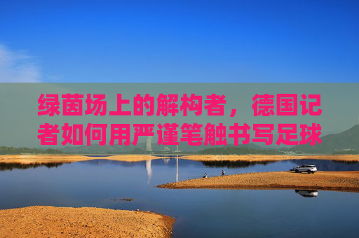 绿茵场上的解构者,德国记者如何用严谨笔触书写足球新闻,绿茵场上的解构者,德国记者的足球新闻严谨笔触