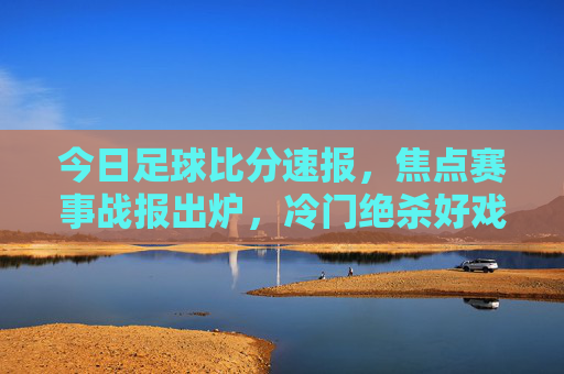 今日足球比分速报,焦点赛事战报出炉,冷门绝杀好戏不断!今日足球焦点赛事,冷门绝杀好戏不断