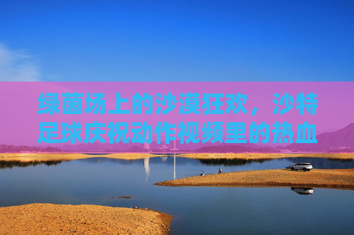 绿茵场上的沙漠狂欢,沙特足球庆祝动作视频里的热血与激情,绿茵场上的沙漠狂欢,沙特足球庆祝动作热血燃情