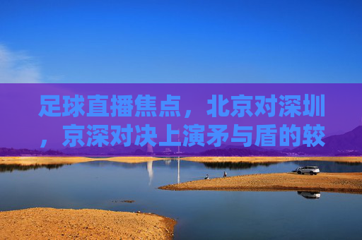 足球直播焦点，北京对深圳，京深对决上演矛与盾的较量，京深对决，矛与盾的焦点较量