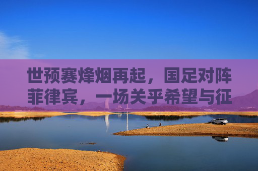 世预赛烽烟再起，国足对阵菲律宾，一场关乎希望与征程的较量，世预赛烽烟再起，国足对阵菲律宾，希望征程的较量