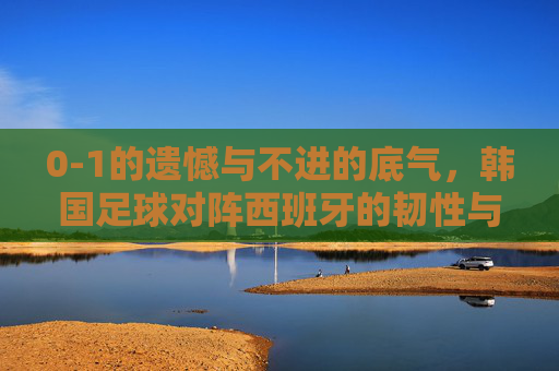 0-1的遗憾与不进的底气，韩国足球对阵西班牙的韧性与启示，0-1憾负的韧性底气，韩国足球对阵西班牙的启示