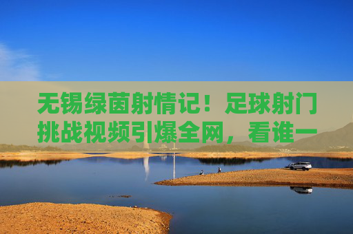 无锡绿茵射情记!足球射门挑战视频引爆全网,看谁一脚定乾坤?无锡绿茵射门挑战引爆全网!谁能一脚定乾坤?