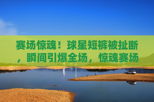 赛场惊魂!球星短裤被扯断,瞬间引爆全场,惊魂赛场!球星短裤被扯断瞬间引爆全场