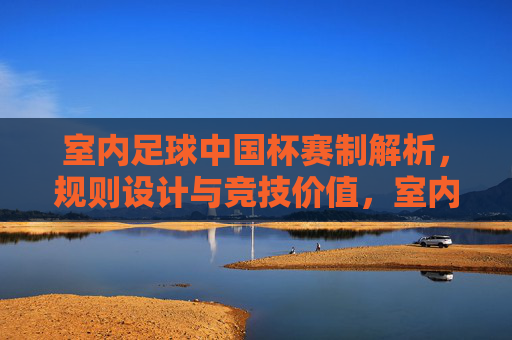 室内足球中国杯赛制解析,规则设计与竞技价值,室内足球中国杯,赛制规则设计与竞技价值解析