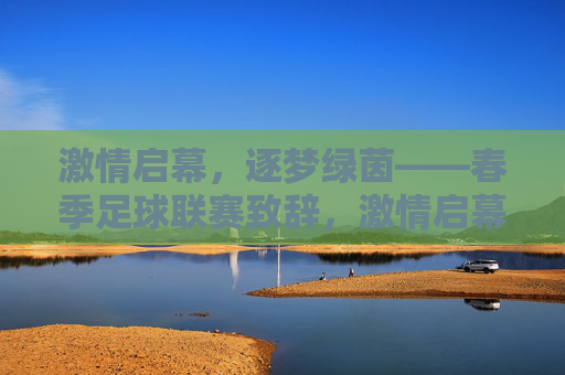 激情启幕，逐梦绿茵——春季足球联赛致辞，激情启幕，逐梦绿茵——春季足球联赛