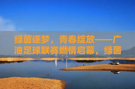 绿茵逐梦,青春绽放——广油足球联赛燃情启幕,绿茵逐梦,青春绽放——广油足球联赛燃情启幕