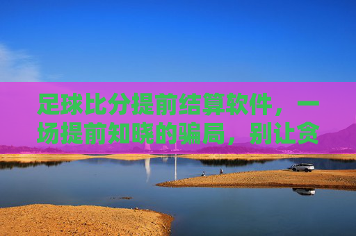 足球比分提前结算软件,一场提前知晓的骗局,别让贪念蒙蔽双眼,足球比分提前结算软件,骗局,别让贪念蒙蔽双眼