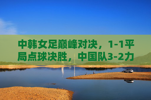 中韩女足巅峰对决，1-1平局点球决胜，中国队3-2力克韩国队加冕亚洲杯冠军，中韩女足巅峰对决点球决胜 中国队加冕亚洲杯冠军