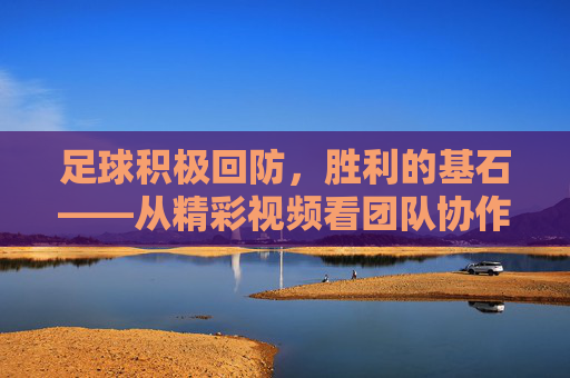 足球积极回防，胜利的基石——从精彩视频看团队协作与战术执行，积极回防，足球胜利的基石，团队协作与战术的核心