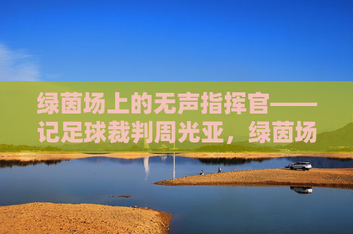 绿茵场上的无声指挥官——记足球裁判周光亚,绿茵场上的无声指挥官
