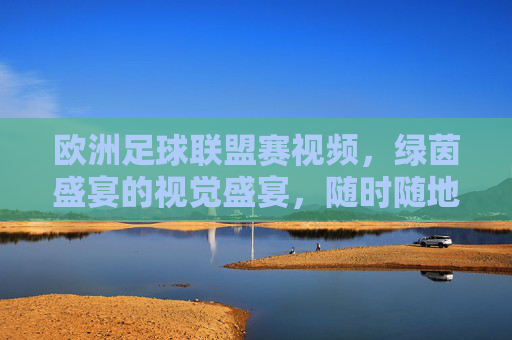 欧洲足球联盟赛视频，绿茵盛宴的视觉盛宴，随时随地燃情一刻，欧洲足球联盟赛视频，绿茵视觉盛宴，随时随地燃情一刻
