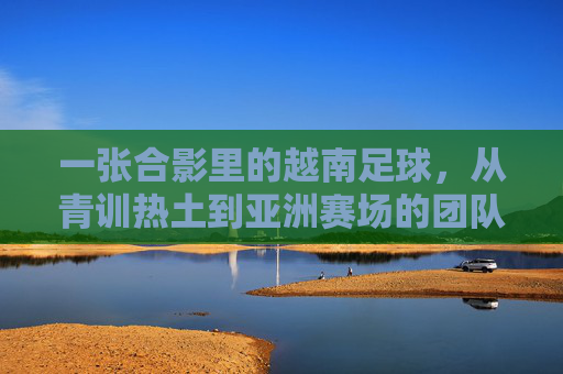 一张合影里的越南足球，从青训热土到亚洲赛场的团队密码，一张合影里的越南足球，从青训热土到亚洲赛场的团队密码