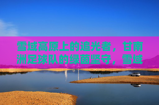 雪域高原上的追光者，甘南洲足球队的绿茵坚守，雪域绿茵追光者，甘南洲足球队的坚守