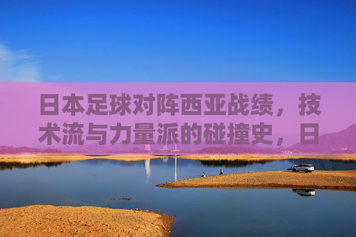 日本足球对阵西亚战绩,技术流与力量派的碰撞史,日本足球对阵西亚,技术流对力量派的碰撞史