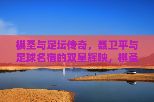 棋圣与足坛传奇,聂卫平与足球名宿的双星辉映,棋圣聂卫平与足坛传奇的双星辉映