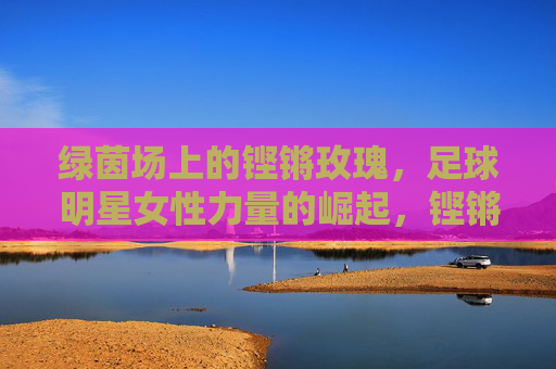 绿茵场上的铿锵玫瑰,足球明星女性力量的崛起,铿锵玫瑰绽放绿茵,足球女性力量的崛起