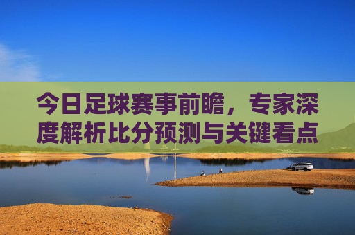 今日足球赛事前瞻,专家深度解析比分预测与关键看点,今日足球赛事前瞻,专家深度解析比分预测与关键看点
