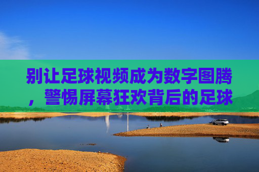 别让足球视频成为数字图腾,警惕屏幕狂欢背后的足球异化,别让足球视频成数字图腾,警惕屏幕狂欢下的足球异化