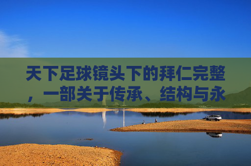 天下足球镜头下的拜仁完整，一部关于传承、结构与永恒的足球史诗，天下足球镜头下的拜仁，传承、结构与永恒的史诗