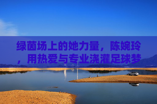 绿茵场上的她力量,陈婉玲,用热爱与专业浇灌足球梦想,绿茵场上的她力量,陈婉玲以热爱与专业浇灌足球梦想