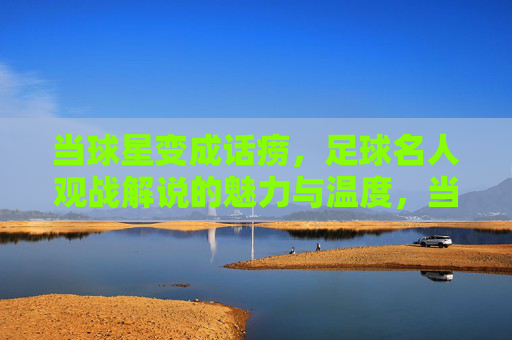 当球星变成话痨,足球名人观战解说的魅力与温度,当球星成为话痨,足球解说的温度与魅力