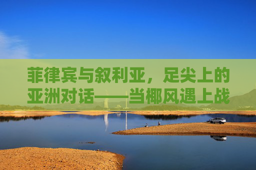菲律宾与叙利亚，足尖上的亚洲对话——当椰风遇上战火绿茵，菲律宾与叙利亚，足尖上的亚洲对话——椰风邂逅战火绿茵