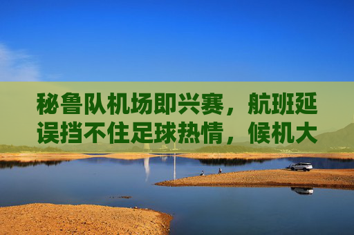秘鲁队机场即兴赛,航班延误挡不住足球热情,候机大厅变身临时赛场!航班延误挡不住足球热情!秘鲁队候机大厅变身临时赛场