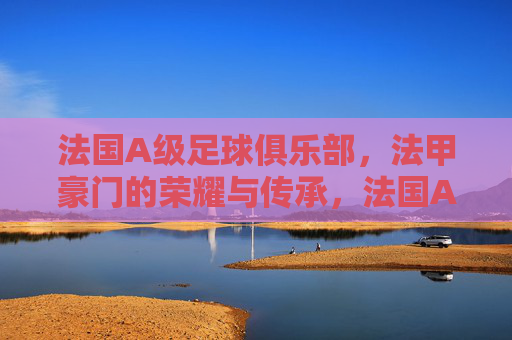 法国A级足球俱乐部，法甲豪门的荣耀与传承，法国A级豪门，法甲荣耀与传承