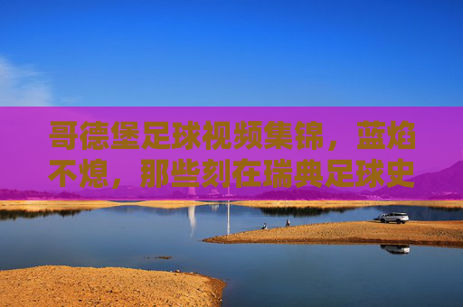 哥德堡足球视频集锦,蓝焰不熄,那些刻在瑞典足球史上的高光时刻,蓝焰不熄,哥德堡刻在瑞典足球史上的高光时刻