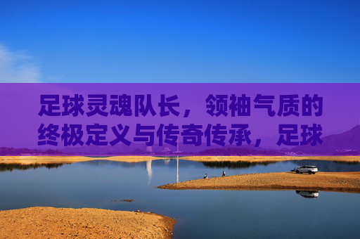 足球灵魂队长,领袖气质的终极定义与传奇传承,足球灵魂队长,领袖气质的终极定义与传奇传承