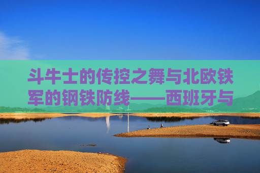 斗牛士的传控之舞与北欧铁军的钢铁防线——西班牙与瑞典欧洲赛场对决前瞻，斗牛士传控之舞对决北欧铁军钢铁防线——欧洲赛场前瞻