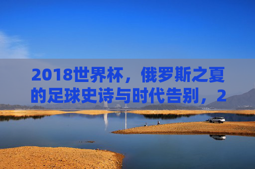 2018世界杯，俄罗斯之夏的足球史诗与时代告别，2018世界杯，俄罗斯之夏的足球史诗与时代告别