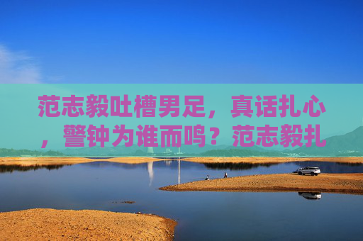 范志毅吐槽男足,真话扎心,警钟为谁而鸣?范志毅扎心吐槽男足,警钟为谁而鸣?
