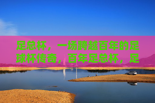 足总杯，一场跨越百年的足球杯传奇，百年足总杯，足球不朽传奇