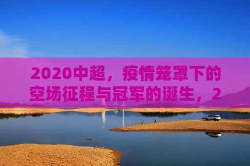 2020中超，疫情笼罩下的空场征程与冠军的诞生，2020中超，疫情空场征程与冠军诞生