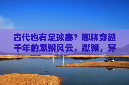 古代也有足球赛?聊聊穿越千年的蹴鞠风云,蹴鞠,穿越千年的古代足球赛