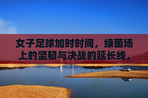 女子足球加时时间,绿茵场上的坚韧与决战的延长线,女足加时鏖战,绿茵坚韧与决战延长线