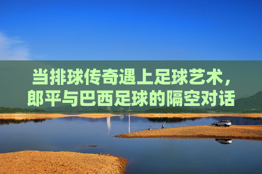 当排球传奇遇上足球艺术，郎平与巴西足球的隔空对话，郎平与巴西足球，排足传奇的隔空对话