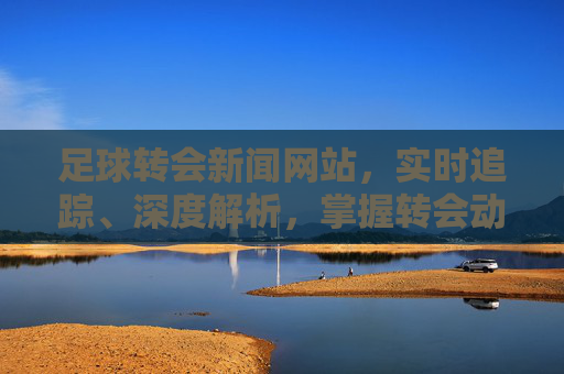 足球转会新闻网站,实时追踪、深度解析,掌握转会动态的权威指南,足球转会实时追踪深度解析权威指南