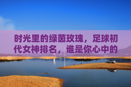 时光里的绿茵玫瑰,足球初代女神排名,谁是你心中的白月光?时光里的绿茵玫瑰,足球初代女神排名,谁是你心中的白月光?