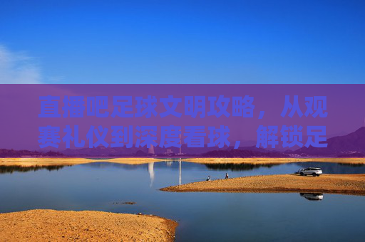 直播吧足球文明攻略，从观赛礼仪到深度看球，解锁足球的正确打开方式，直播吧足球文明攻略，从观赛礼仪到深度看球的正确打开方式