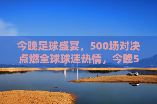 今晚足球盛宴，500场对决点燃全球球迷热情，今晚500场足球盛宴点燃全球球迷热情