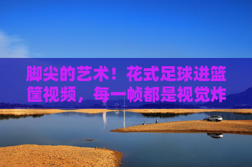 脚尖的艺术！花式足球进篮筐视频，每一帧都是视觉炸弹，脚尖的艺术！花式足球进篮筐，每一帧都是视觉炸弹