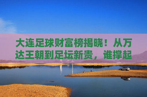 大连足球财富榜揭晓!从万达王朝到足坛新贵,谁撑起足球城的财富传奇?大连足球财富榜揭晓,从万达王朝到足坛新贵的财富传奇