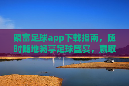 聚富足球app下载指南,随时随地畅享足球盛宴,赢取丰厚福利!聚富足球app下载,随时随地畅享足球盛宴,赢取丰厚福利!