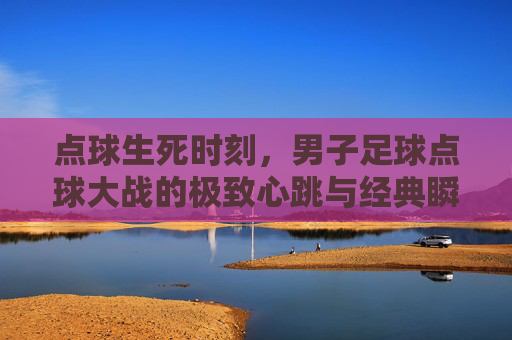 点球生死时刻,男子足球点球大战的极致心跳与经典瞬间,点球生死时刻,男子足球点球大战的极致心跳与经典瞬间