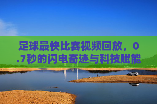 足球最快比赛视频回放，0.7秒的闪电奇迹与科技赋能，7秒闪电进球！足球最快回放里的科技赋能奇迹