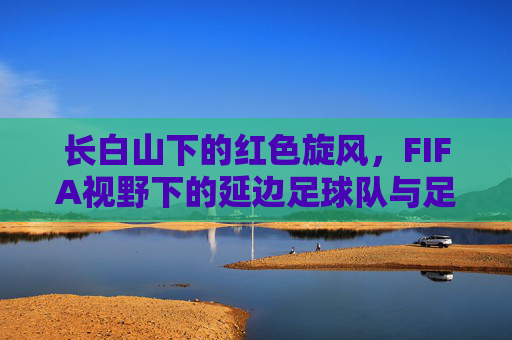 长白山下的红色旋风，FIFA视野下的延边足球队与足球魂，长白山下红色旋风，FIFA视野中的延边足球魂
